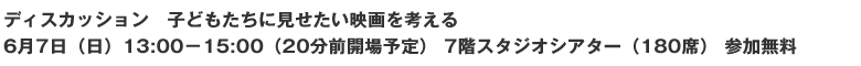 ディスカッション 子どもたちに見せたい映画を考える 6月7日(日)13:00-15:00(20分前開場予定) 7階スタジオシアター(180席) 参加無料